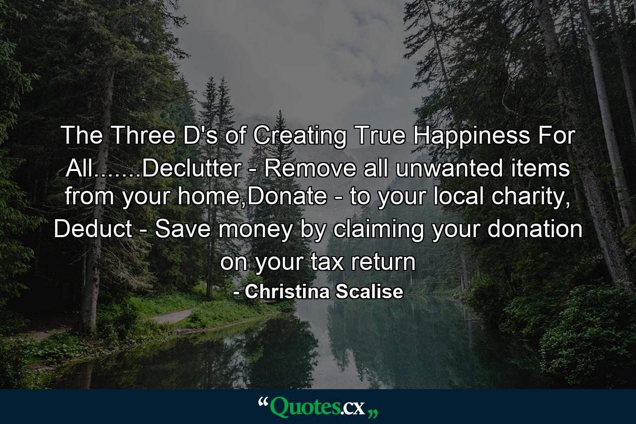 The Three D's of Creating True Happiness For All.......Declutter - Remove all unwanted items from your home,Donate - to your local charity, Deduct - Save money by claiming your donation on your tax return - Quote by Christina Scalise