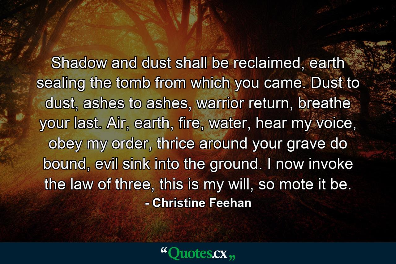 Shadow and dust shall be reclaimed, earth sealing the tomb from which you came. Dust to dust, ashes to ashes, warrior return, breathe your last. Air, earth, fire, water, hear my voice, obey my order, thrice around your grave do bound, evil sink into the ground. I now invoke the law of three, this is my will, so mote it be. - Quote by Christine Feehan