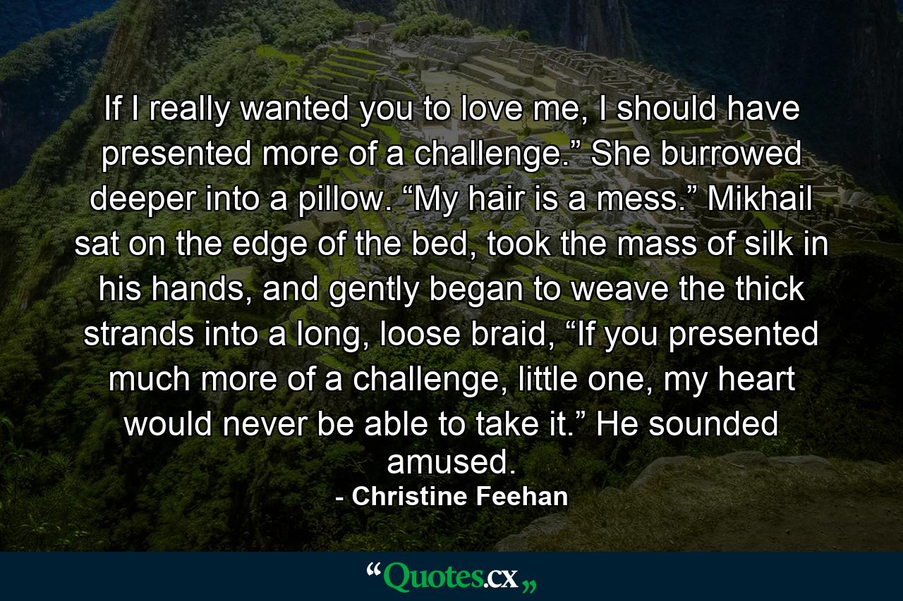 If I really wanted you to love me, I should have presented more of a challenge.” She burrowed deeper into a pillow. “My hair is a mess.” Mikhail sat on the edge of the bed, took the mass of silk in his hands, and gently began to weave the thick strands into a long, loose braid, “If you presented much more of a challenge, little one, my heart would never be able to take it.” He sounded amused. - Quote by Christine Feehan