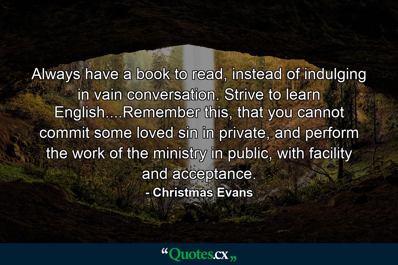 Always have a book to read, instead of indulging in vain conversation. Strive to learn English....Remember this, that you cannot commit some loved sin in private, and perform the work of the ministry in public, with facility and acceptance. - Quote by Christmas Evans