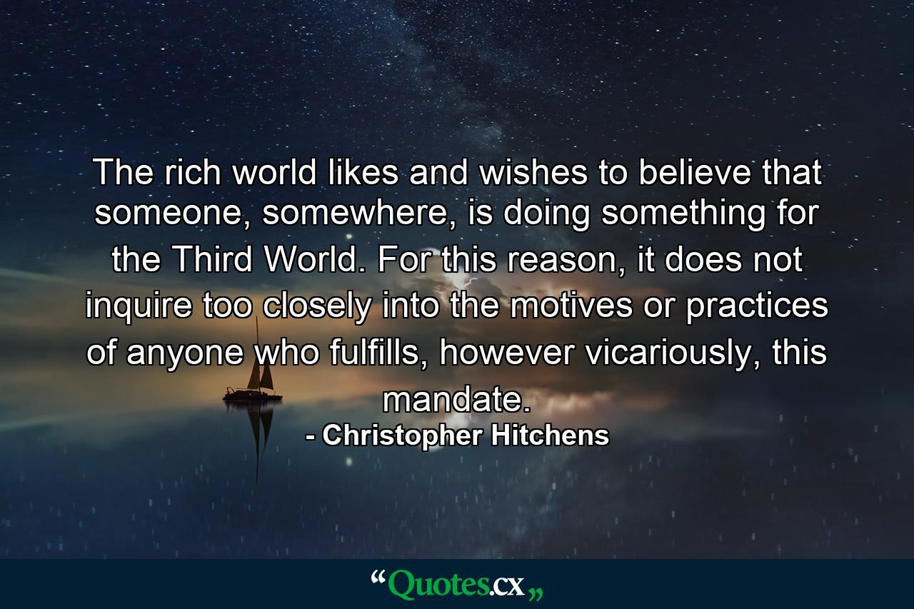 The rich world likes and wishes to believe that someone, somewhere, is doing something for the Third World. For this reason, it does not inquire too closely into the motives or practices of anyone who fulfills, however vicariously, this mandate. - Quote by Christopher Hitchens