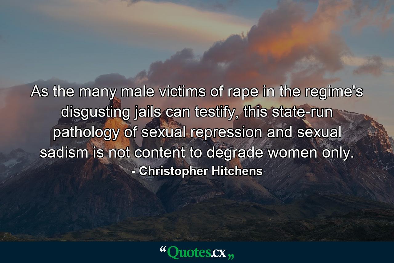 As the many male victims of rape in the regime's disgusting jails can testify, this state-run pathology of sexual repression and sexual sadism is not content to degrade women only. - Quote by Christopher Hitchens