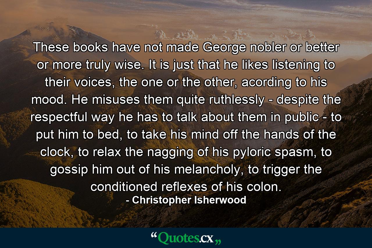 These books have not made George nobler or better or more truly wise. It is just that he likes listening to their voices, the one or the other, acording to his mood. He misuses them quite ruthlessly - despite the respectful way he has to talk about them in public - to put him to bed, to take his mind off the hands of the clock, to relax the nagging of his pyloric spasm, to gossip him out of his melancholy, to trigger the conditioned reflexes of his colon. - Quote by Christopher Isherwood