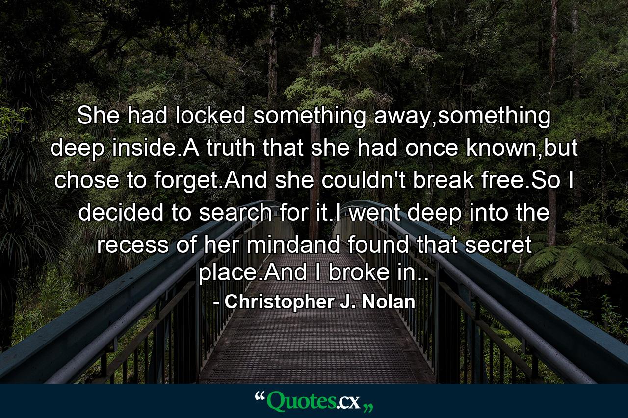 She had locked something away,something deep inside.A truth that she had once known,but chose to forget.And she couldn't break free.So I decided to search for it.I went deep into the recess of her mindand found that secret place.And I broke in.. - Quote by Christopher J. Nolan