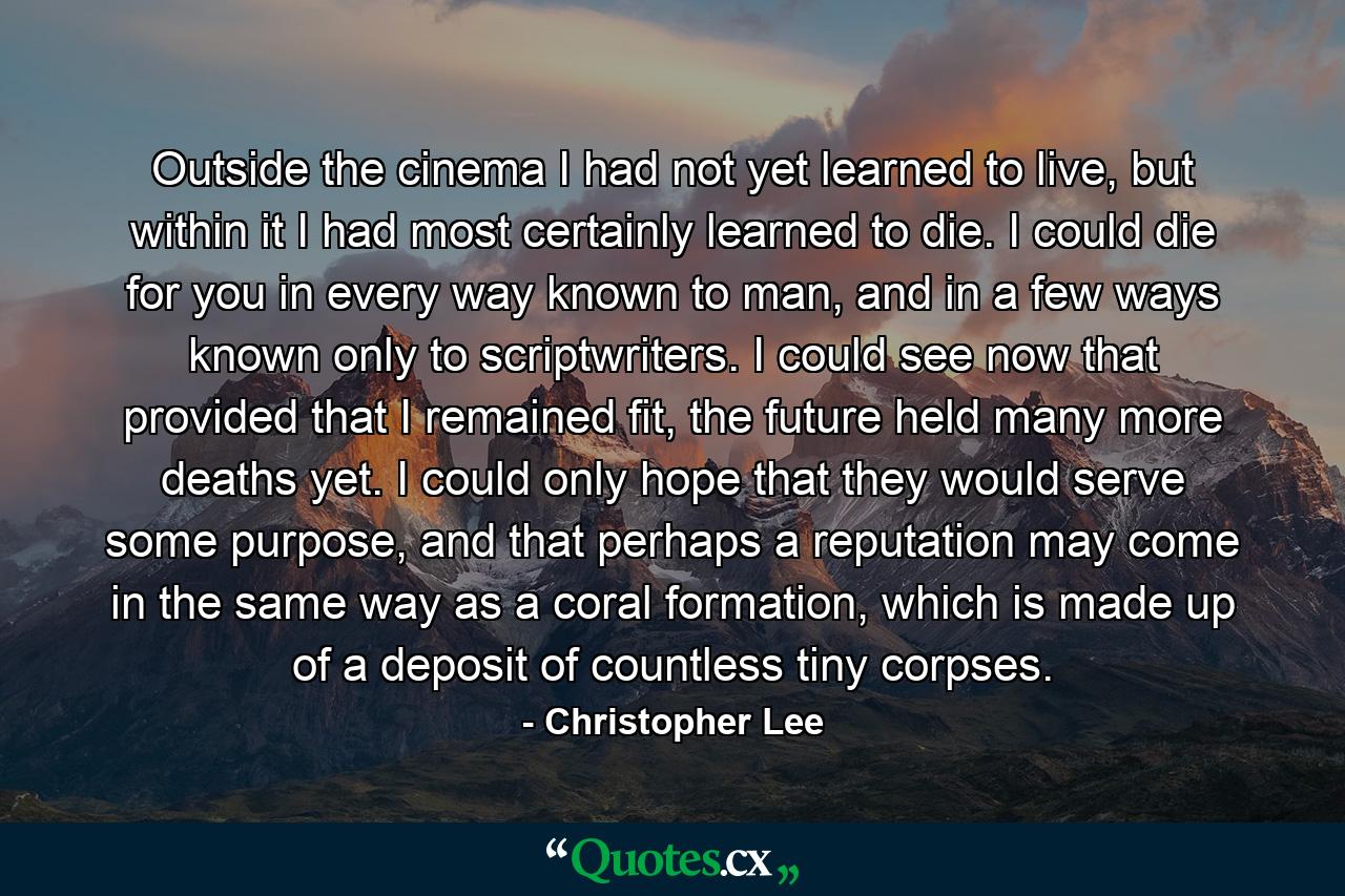 Outside the cinema I had not yet learned to live, but within it I had most certainly learned to die. I could die for you in every way known to man, and in a few ways known only to scriptwriters. I could see now that provided that I remained fit, the future held many more deaths yet. I could only hope that they would serve some purpose, and that perhaps a reputation may come in the same way as a coral formation, which is made up of a deposit of countless tiny corpses. - Quote by Christopher Lee