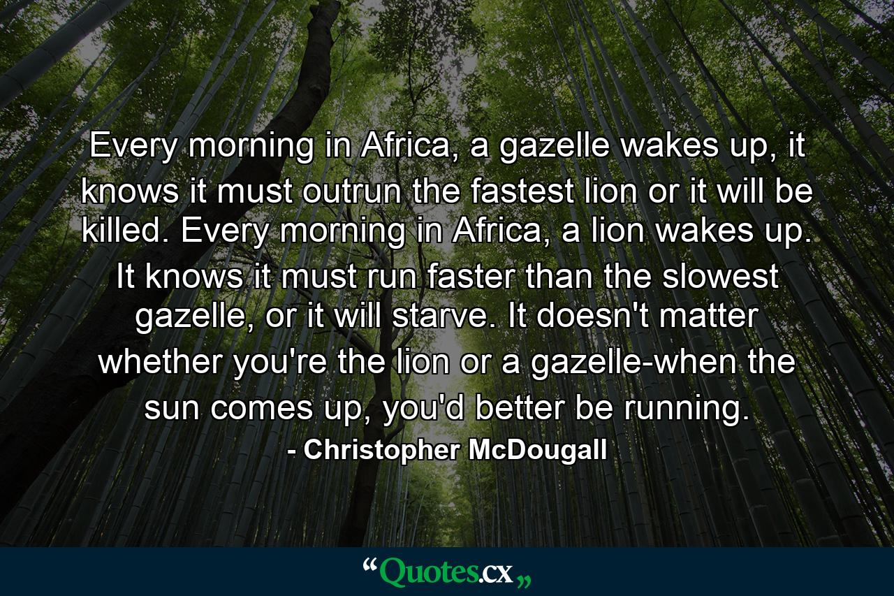 Every morning in Africa, a gazelle wakes up, it knows it must outrun the fastest lion or it will be killed. Every morning in Africa, a lion wakes up. It knows it must run faster than the slowest gazelle, or it will starve. It doesn't matter whether you're the lion or a gazelle-when the sun comes up, you'd better be running. - Quote by Christopher McDougall