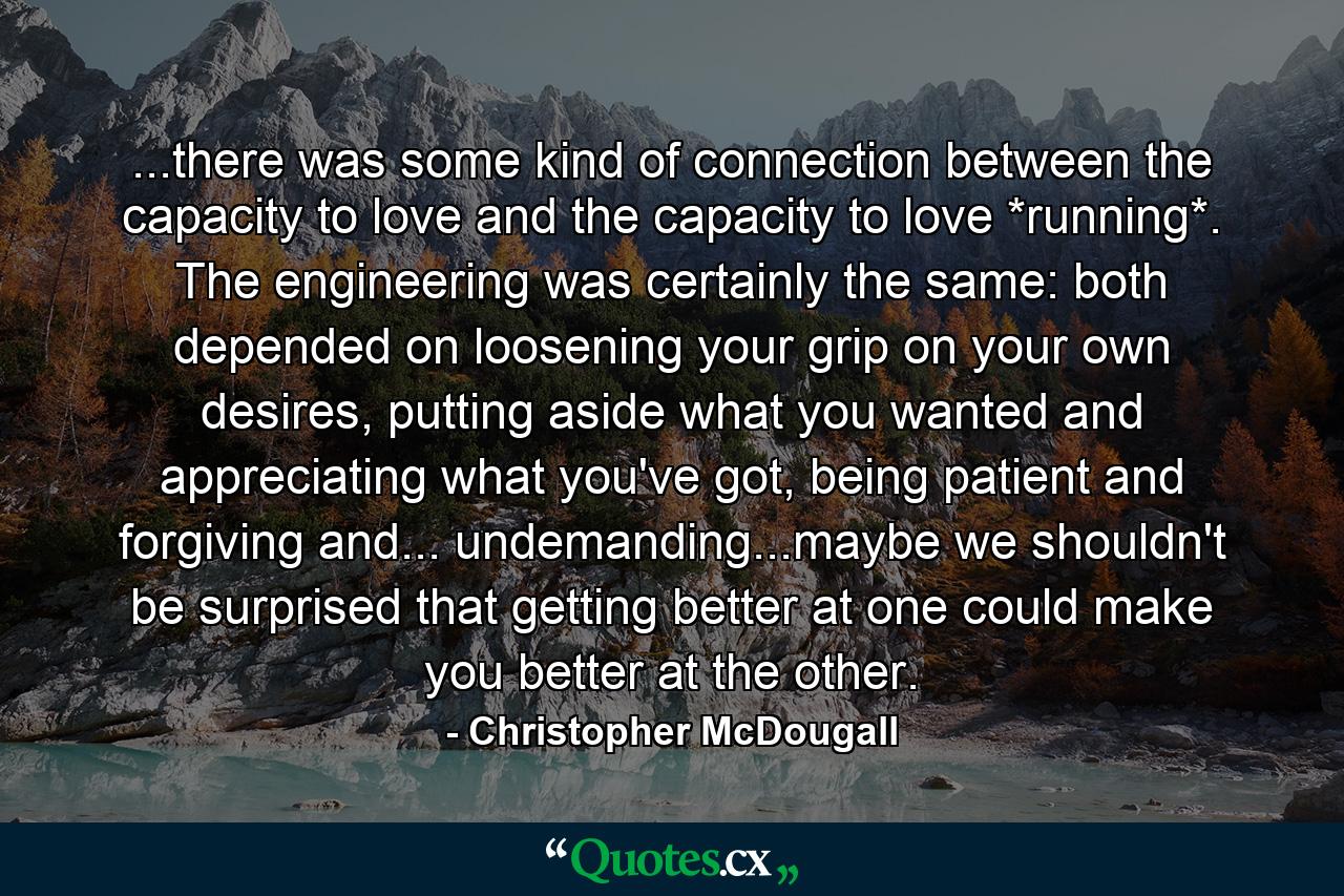 ...there was some kind of connection between the capacity to love and the capacity to love *running*. The engineering was certainly the same: both depended on loosening your grip on your own desires, putting aside what you wanted and appreciating what you've got, being patient and forgiving and... undemanding...maybe we shouldn't be surprised that getting better at one could make you better at the other. - Quote by Christopher McDougall