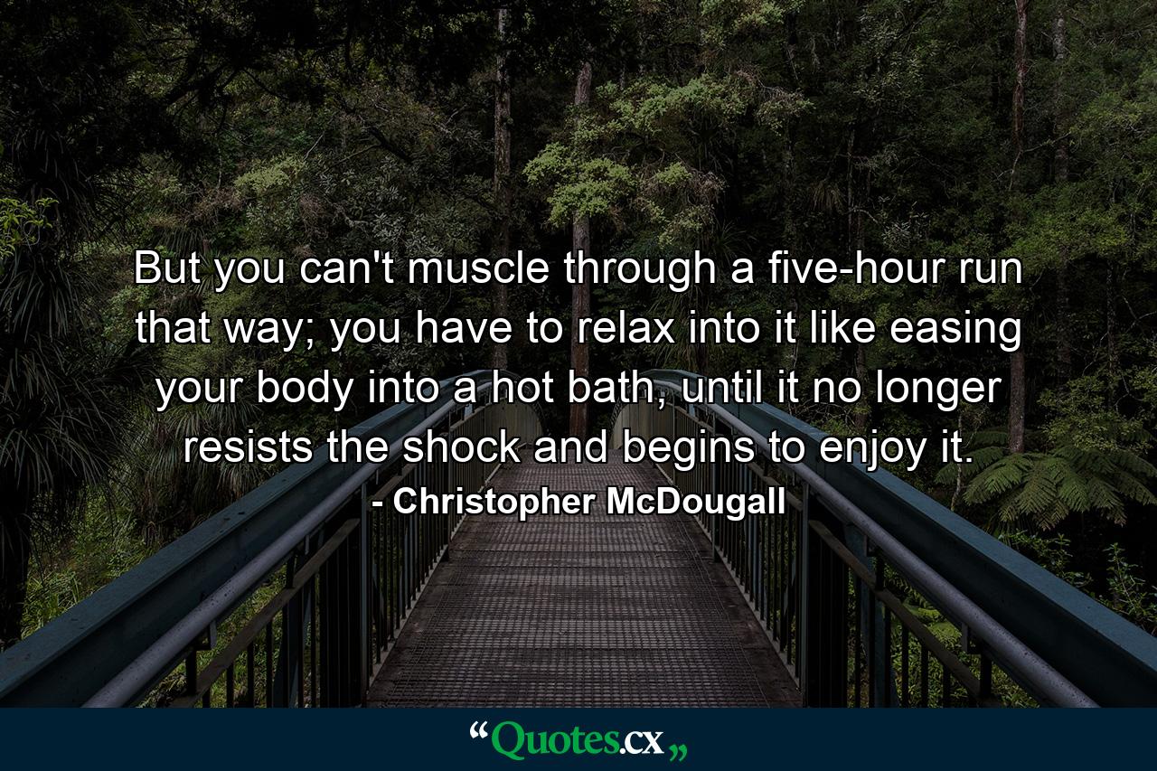 But you can't muscle through a five-hour run that way; you have to relax into it like easing your body into a hot bath, until it no longer resists the shock and begins to enjoy it. - Quote by Christopher McDougall