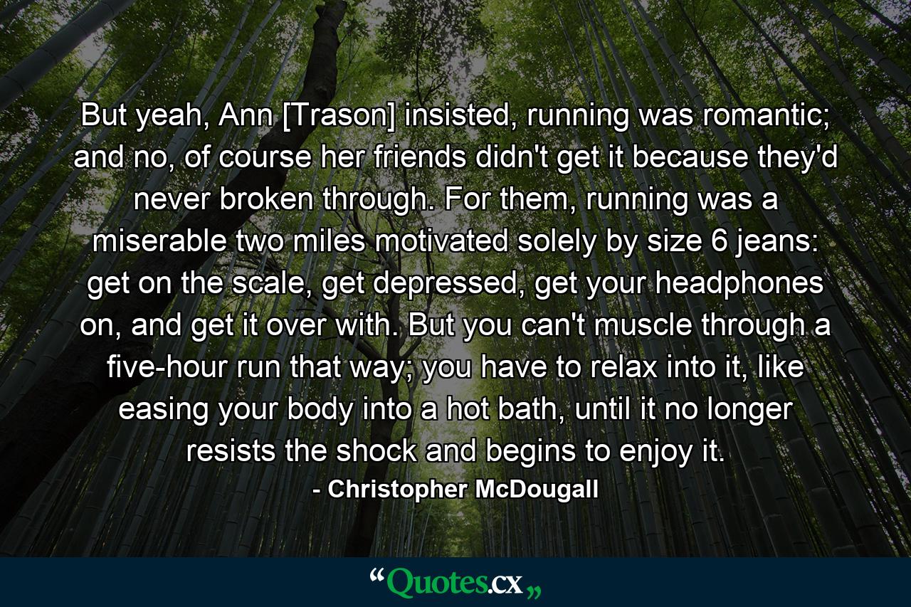 But yeah, Ann [Trason] insisted, running was romantic; and no, of course her friends didn't get it because they'd never broken through. For them, running was a miserable two miles motivated solely by size 6 jeans: get on the scale, get depressed, get your headphones on, and get it over with. But you can't muscle through a five-hour run that way; you have to relax into it, like easing your body into a hot bath, until it no longer resists the shock and begins to enjoy it. - Quote by Christopher McDougall