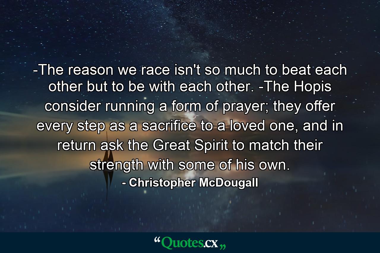 -The reason we race isn't so much to beat each other but to be with each other. -The Hopis consider running a form of prayer; they offer every step as a sacrifice to a loved one, and in return ask the Great Spirit to match their strength with some of his own. - Quote by Christopher McDougall