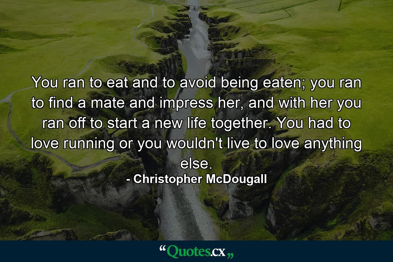 You ran to eat and to avoid being eaten; you ran to find a mate and impress her, and with her you ran off to start a new life together. You had to love running or you wouldn't live to love anything else. - Quote by Christopher McDougall