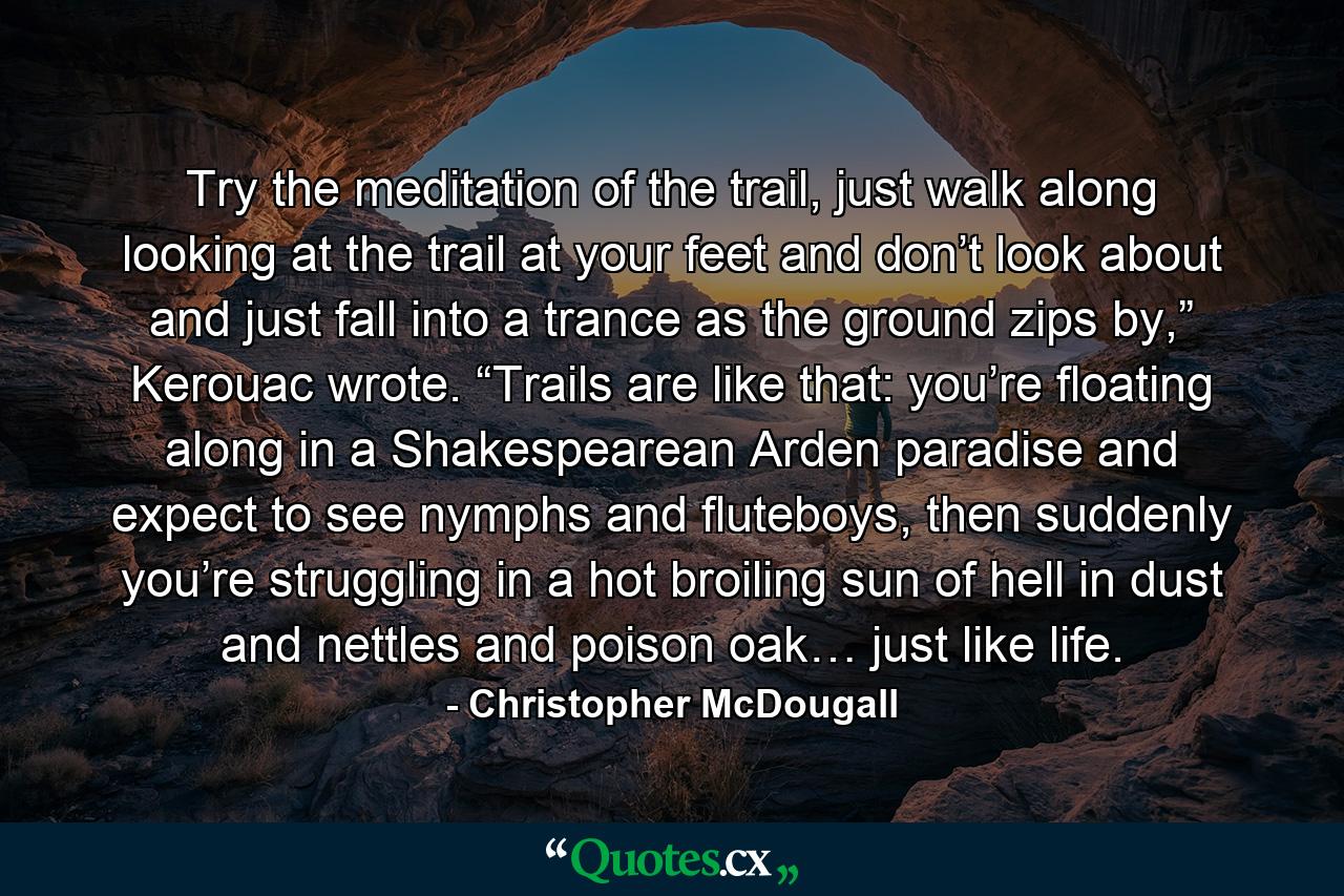 Try the meditation of the trail, just walk along looking at the trail at your feet and don’t look about and just fall into a trance as the ground zips by,” Kerouac wrote. “Trails are like that: you’re floating along in a Shakespearean Arden paradise and expect to see nymphs and fluteboys, then suddenly you’re struggling in a hot broiling sun of hell in dust and nettles and poison oak… just like life. - Quote by Christopher McDougall