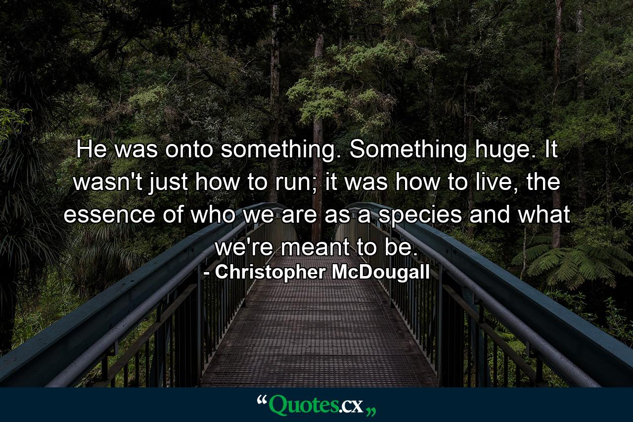 He was onto something. Something huge. It wasn't just how to run; it was how to live, the essence of who we are as a species and what we're meant to be. - Quote by Christopher McDougall