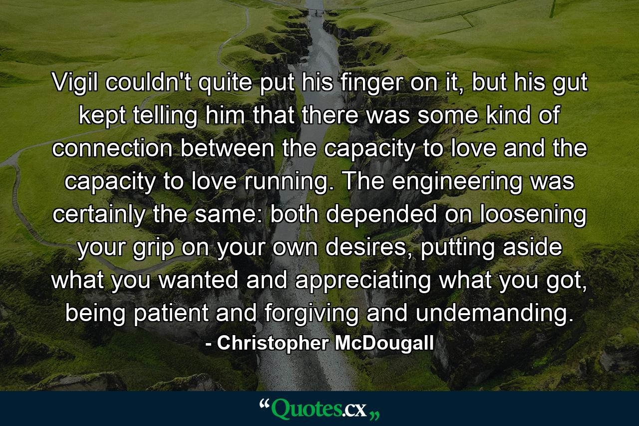 Vigil couldn't quite put his finger on it, but his gut kept telling him that there was some kind of connection between the capacity to love and the capacity to love running. The engineering was certainly the same: both depended on loosening your grip on your own desires, putting aside what you wanted and appreciating what you got, being patient and forgiving and undemanding. - Quote by Christopher McDougall