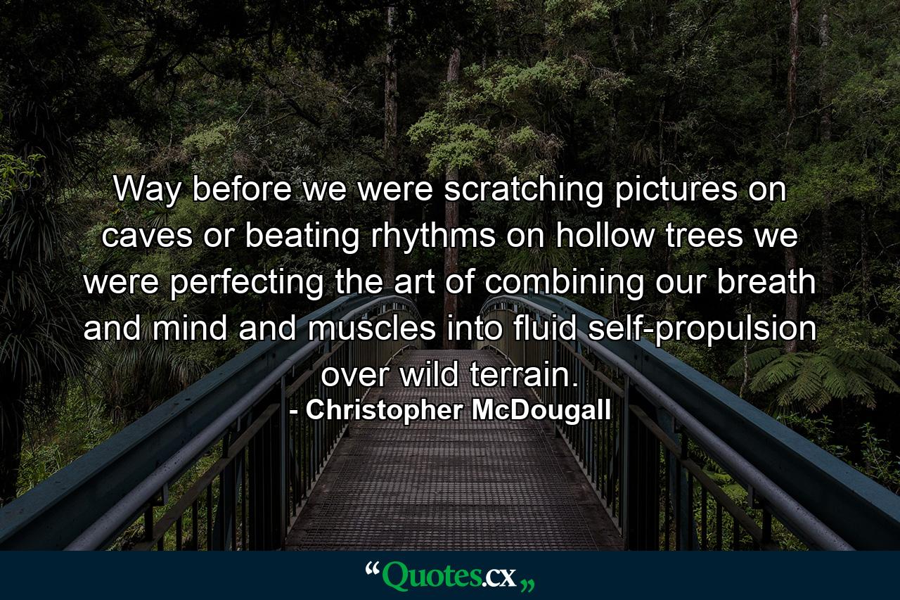 Way before we were scratching pictures on caves or beating rhythms on hollow trees we were perfecting the art of combining our breath and mind and muscles into fluid self-propulsion over wild terrain. - Quote by Christopher McDougall