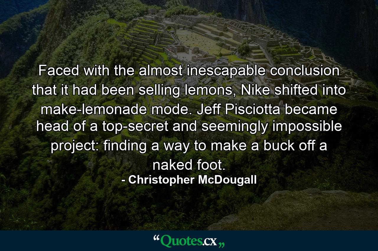 Faced with the almost inescapable conclusion that it had been selling lemons, Nike shifted into make-lemonade mode. Jeff Pisciotta became head of a top-secret and seemingly impossible project: finding a way to make a buck off a naked foot. - Quote by Christopher McDougall