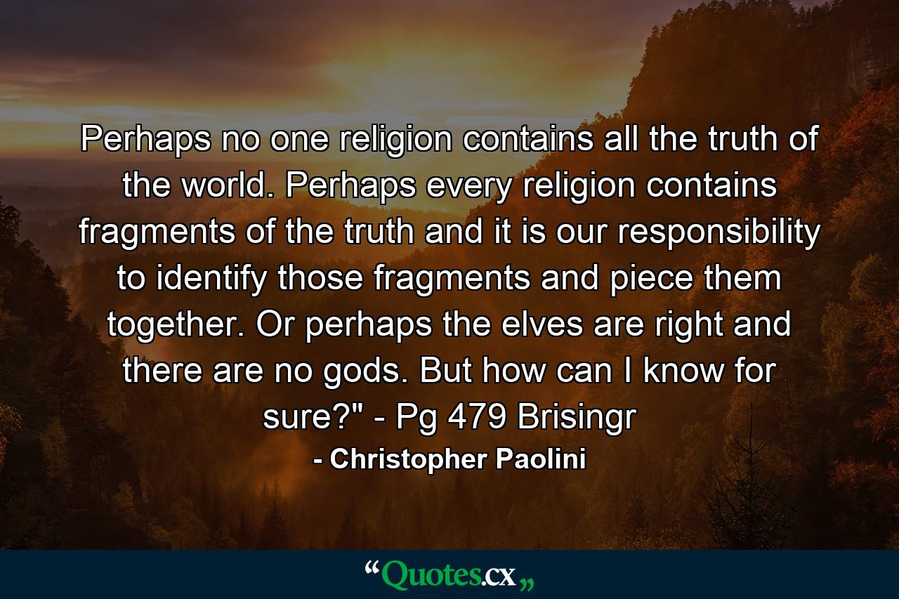 Perhaps no one religion contains all the truth of the world. Perhaps every religion contains fragments of the truth and it is our responsibility to identify those fragments and piece them together. Or perhaps the elves are right and there are no gods. But how can I know for sure?