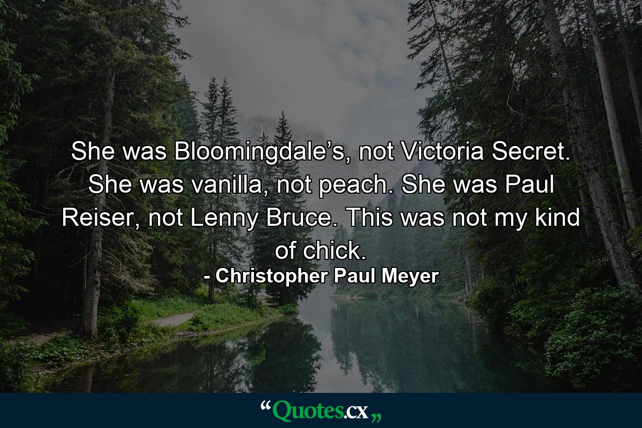 She was Bloomingdale’s, not Victoria Secret. She was vanilla, not peach. She was Paul Reiser, not Lenny Bruce. This was not my kind of chick. - Quote by Christopher Paul Meyer