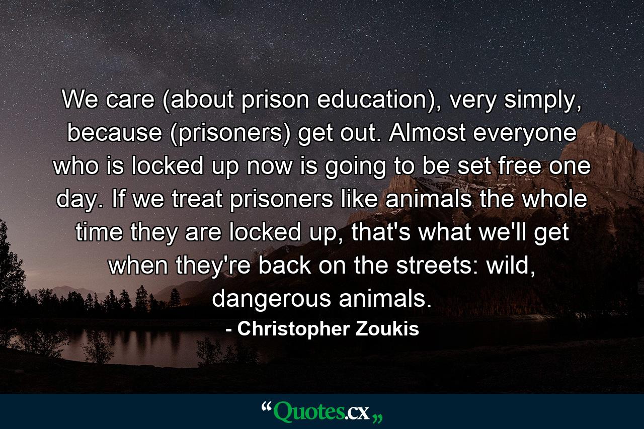 We care (about prison education), very simply, because (prisoners) get out. Almost everyone who is locked up now is going to be set free one day. If we treat prisoners like animals the whole time they are locked up, that's what we'll get when they're back on the streets: wild, dangerous animals. - Quote by Christopher Zoukis