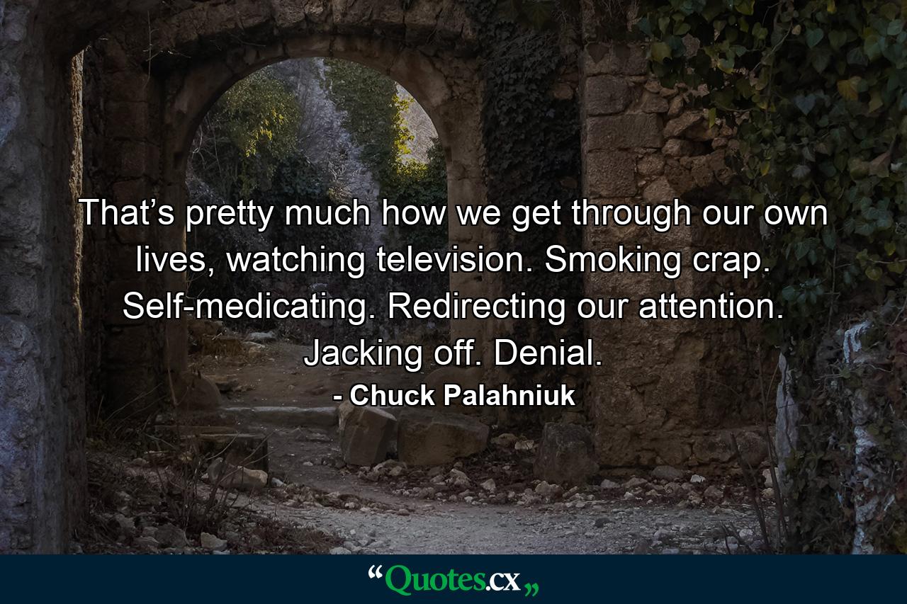 That’s pretty much how we get through our own lives, watching television. Smoking crap. Self-medicating. Redirecting our attention. Jacking off. Denial. - Quote by Chuck Palahniuk