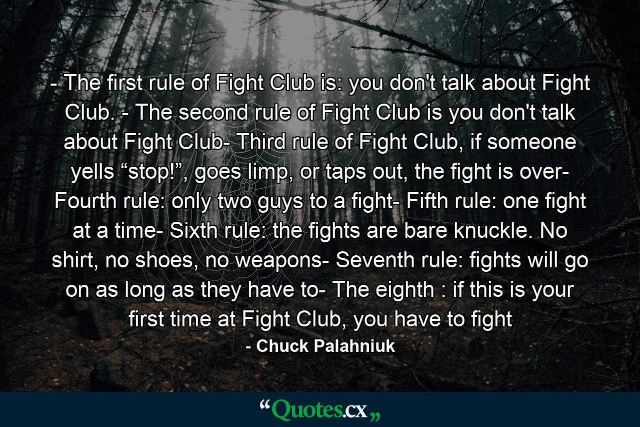 - The first rule of Fight Club is: you don't talk about Fight Club. - The second rule of Fight Club is you don't talk about Fight Club- Third rule of Fight Club, if someone yells “stop!”, goes limp, or taps out, the fight is over- Fourth rule: only two guys to a fight- Fifth rule: one fight at a time- Sixth rule: the fights are bare knuckle. No shirt, no shoes, no weapons- Seventh rule: fights will go on as long as they have to- The eighth : if this is your first time at Fight Club, you have to fight - Quote by Chuck Palahniuk