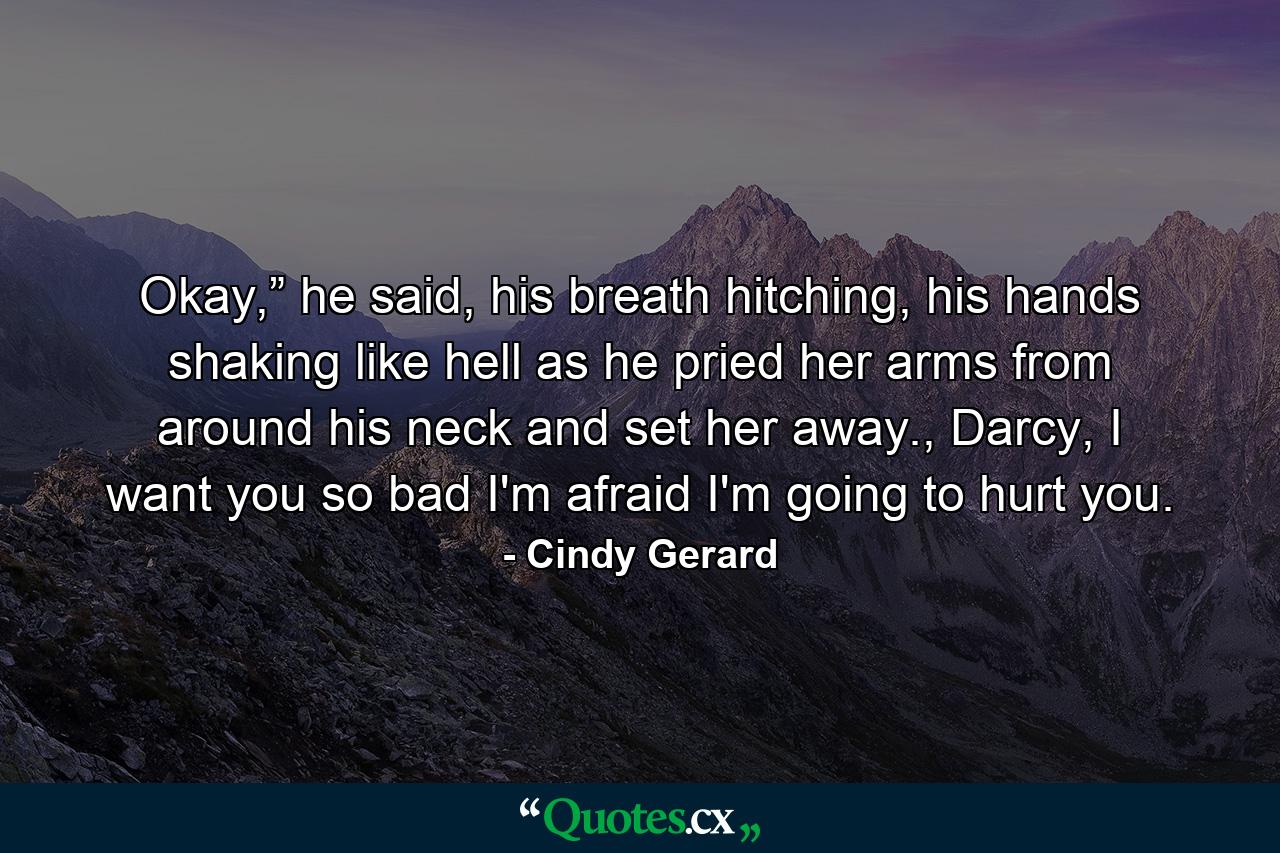 Okay,” he said, his breath hitching, his hands shaking like hell as he pried her arms from around his neck and set her away., Darcy, I want you so bad I'm afraid I'm going to hurt you. - Quote by Cindy Gerard