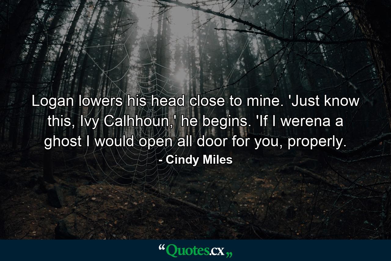 Logan lowers his head close to mine. 'Just know this, Ivy Calhhoun,' he begins. 'If I werena a ghost I would open all door for you, properly. - Quote by Cindy Miles