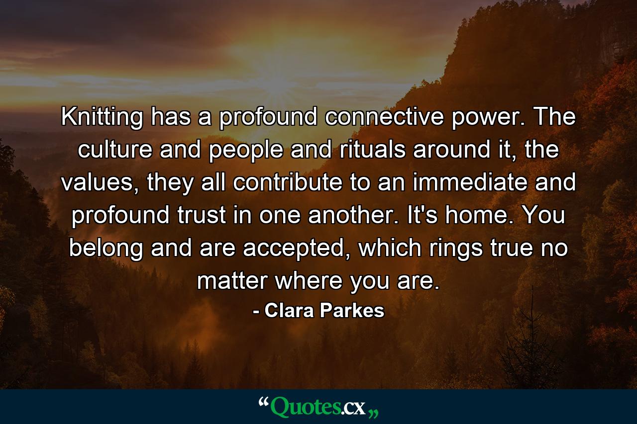 Knitting has a profound connective power. The culture and people and rituals around it, the values, they all contribute to an immediate and profound trust in one another. It's home. You belong and are accepted, which rings true no matter where you are. - Quote by Clara Parkes