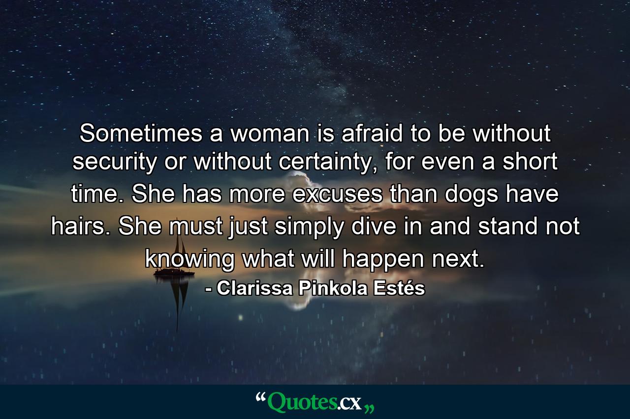 Sometimes a woman is afraid to be without security or without certainty, for even a short time. She has more excuses than dogs have hairs. She must just simply dive in and stand not knowing what will happen next. - Quote by Clarissa Pinkola Estés