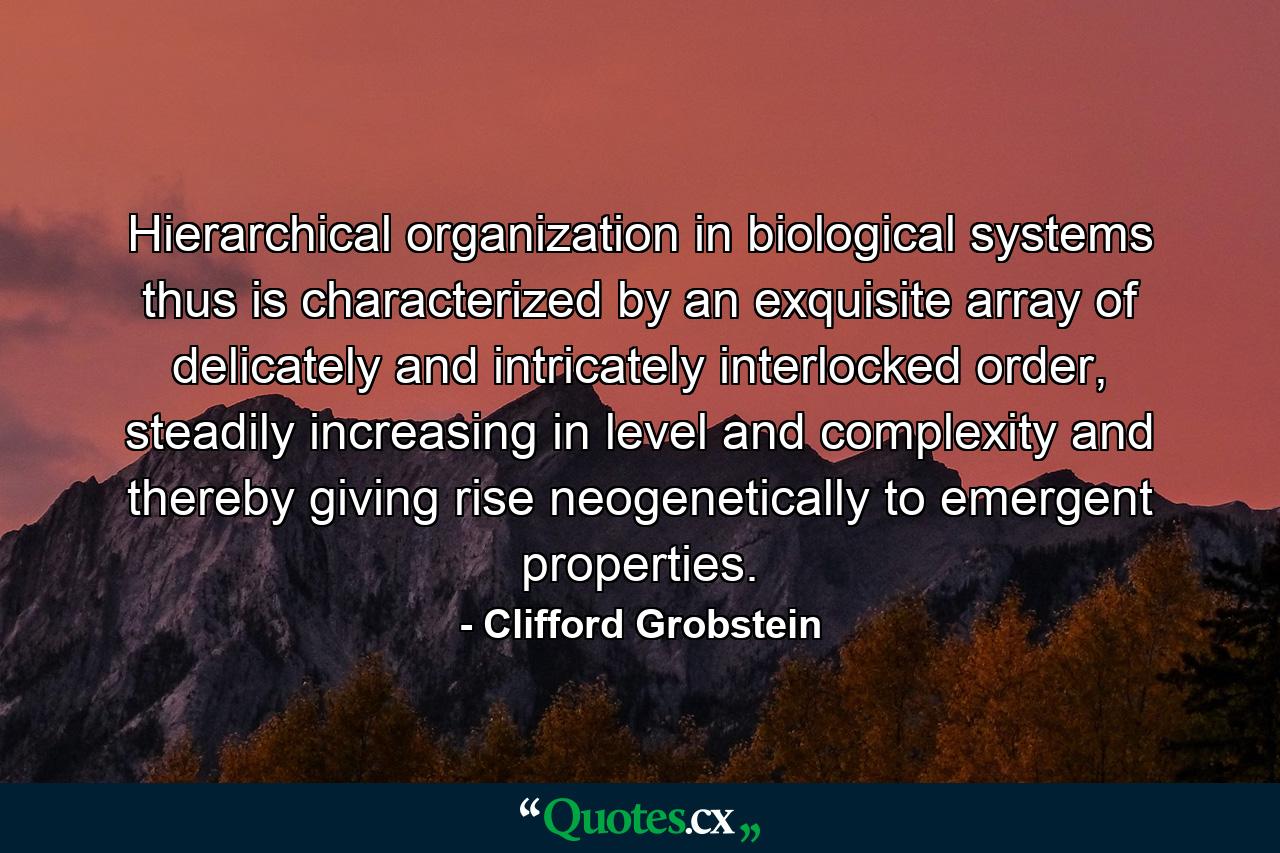 Hierarchical organization in biological systems thus is characterized by an exquisite array of delicately and intricately interlocked order, steadily increasing in level and complexity and thereby giving rise neogenetically to emergent properties. - Quote by Clifford Grobstein