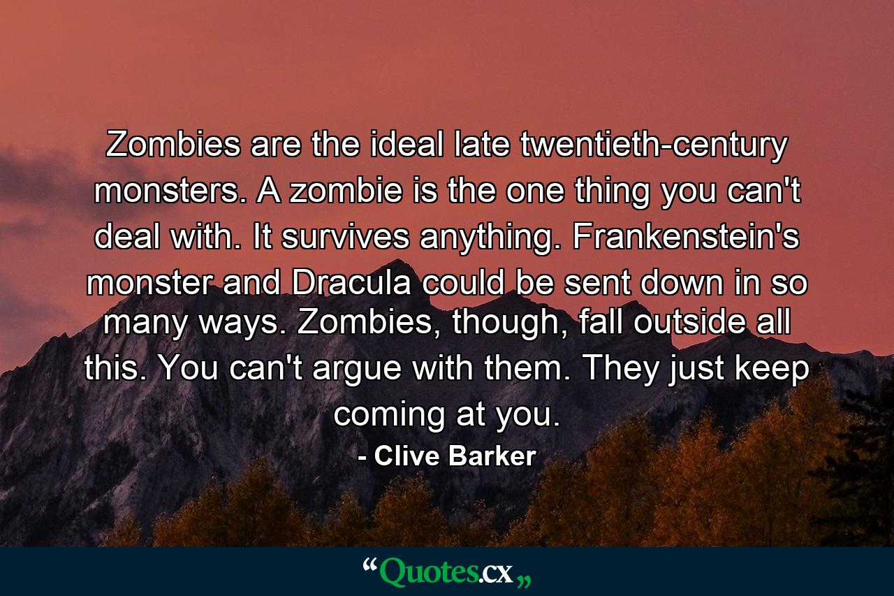 Zombies are the ideal late twentieth-century monsters. A zombie is the one thing you can't deal with. It survives anything. Frankenstein's monster and Dracula could be sent down in so many ways. Zombies, though, fall outside all this. You can't argue with them. They just keep coming at you. - Quote by Clive Barker