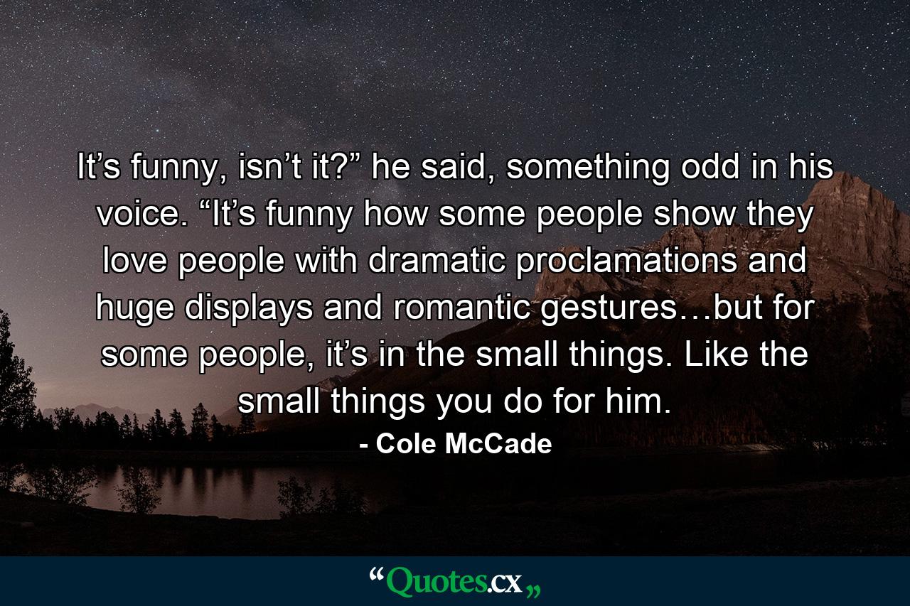 It’s funny, isn’t it?” he said, something odd in his voice. “It’s funny how some people show they love people with dramatic proclamations and huge displays and romantic gestures…but for some people, it’s in the small things. Like the small things you do for him. - Quote by Cole McCade