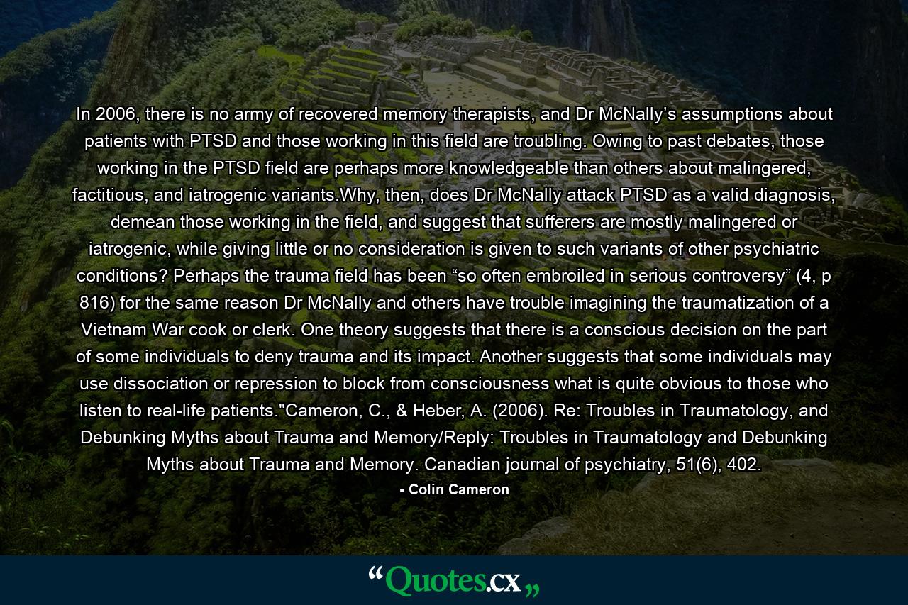 In 2006, there is no army of recovered memory therapists, and Dr McNally’s assumptions about patients with PTSD and those working in this field are troubling. Owing to past debates, those working in the PTSD field are perhaps more knowledgeable than others about malingered, factitious, and iatrogenic variants.Why, then, does Dr McNally attack PTSD as a valid diagnosis, demean those working in the field, and suggest that sufferers are mostly malingered or iatrogenic, while giving little or no consideration is given to such variants of other psychiatric conditions? Perhaps the trauma field has been “so often embroiled in serious controversy” (4, p 816) for the same reason Dr McNally and others have trouble imagining the traumatization of a Vietnam War cook or clerk. One theory suggests that there is a conscious decision on the part of some individuals to deny trauma and its impact. Another suggests that some individuals may use dissociation or repression to block from consciousness what is quite obvious to those who listen to real-life patients.