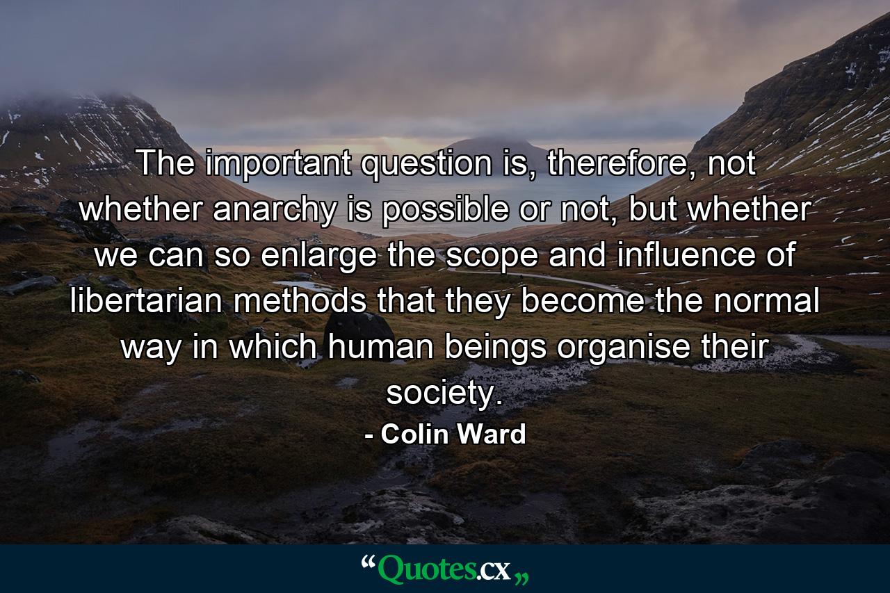 The important question is, therefore, not whether anarchy is possible or not, but whether we can so enlarge the scope and influence of libertarian methods that they become the normal way in which human beings organise their society. - Quote by Colin Ward