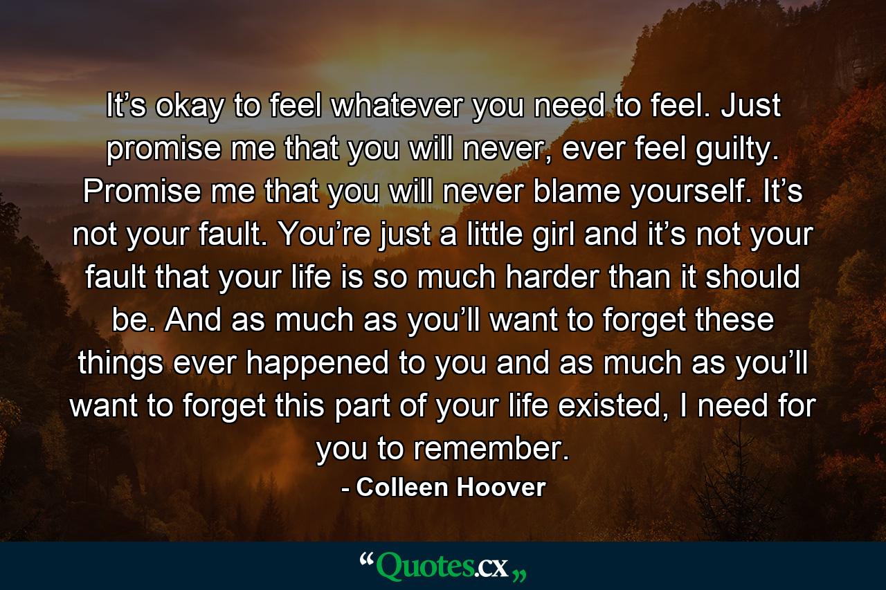 It’s okay to feel whatever you need to feel. Just promise me that you will never, ever feel guilty. Promise me that you will never blame yourself. It’s not your fault. You’re just a little girl and it’s not your fault that your life is so much harder than it should be. And as much as you’ll want to forget these things ever happened to you and as much as you’ll want to forget this part of your life existed, I need for you to remember. - Quote by Colleen Hoover