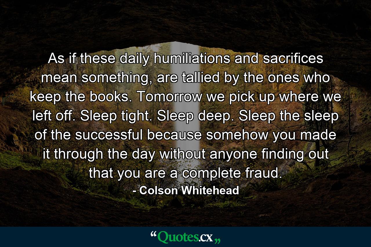 As if these daily humiliations and sacrifices mean something, are tallied by the ones who keep the books. Tomorrow we pick up where we left off. Sleep tight. Sleep deep. Sleep the sleep of the successful because somehow you made it through the day without anyone finding out that you are a complete fraud. - Quote by Colson Whitehead