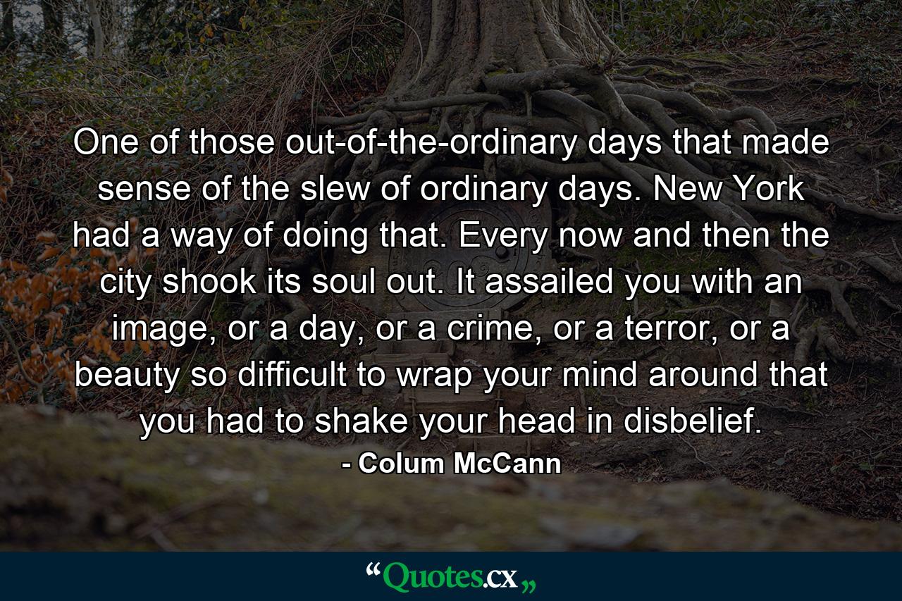 One of those out-of-the-ordinary days that made sense of the slew of ordinary days. New York had a way of doing that. Every now and then the city shook its soul out. It assailed you with an image, or a day, or a crime, or a terror, or a beauty so difficult to wrap your mind around that you had to shake your head in disbelief. - Quote by Colum McCann