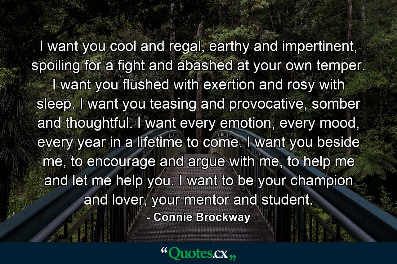 I want you cool and regal, earthy and impertinent, spoiling for a fight and abashed at your own temper. I want you flushed with exertion and rosy with sleep. I want you teasing and provocative, somber and thoughtful. I want every emotion, every mood, every year in a lifetime to come. I want you beside me, to encourage and argue with me, to help me and let me help you. I want to be your champion and lover, your mentor and student. - Quote by Connie Brockway