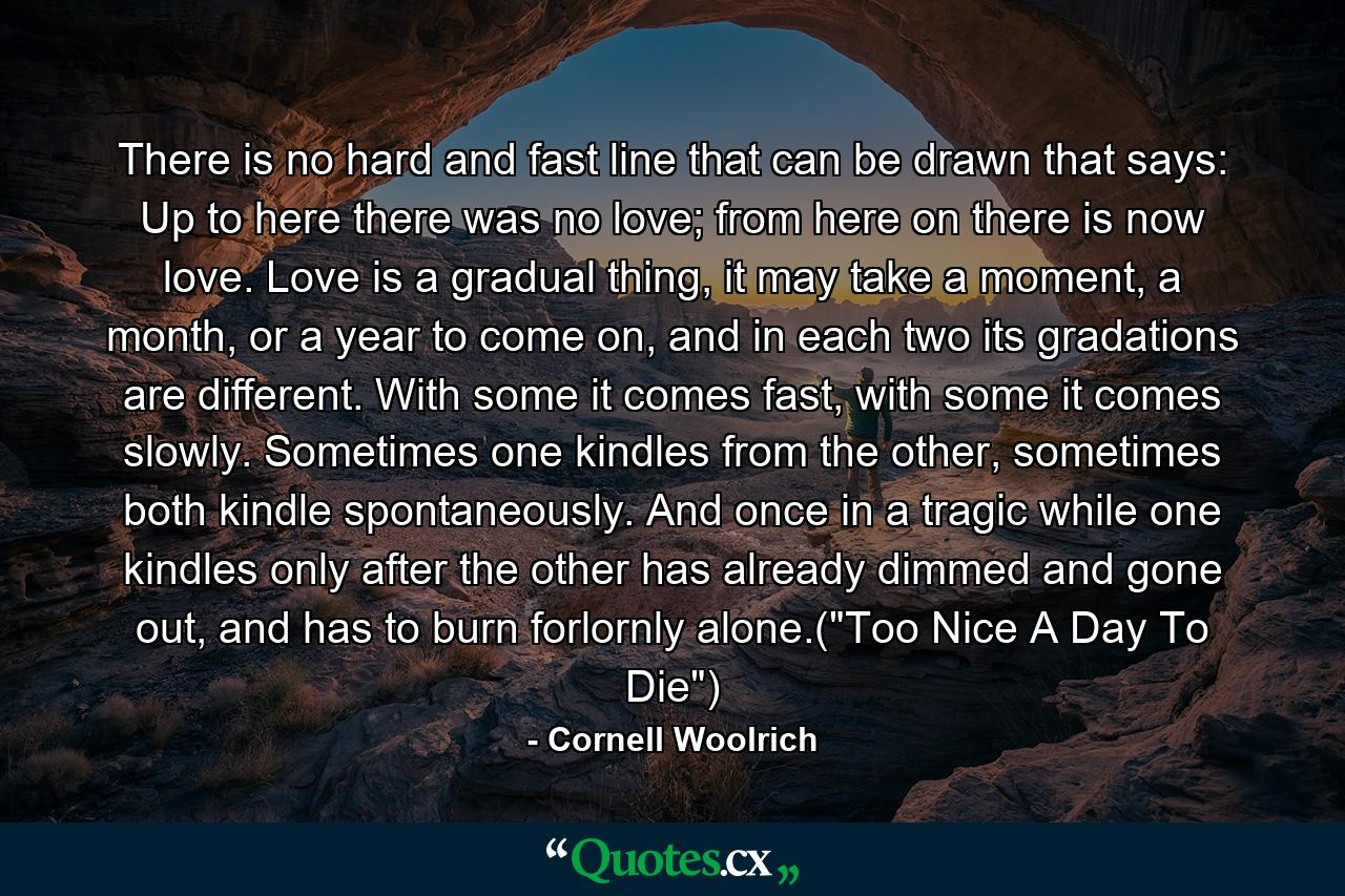 There is no hard and fast line that can be drawn that says: Up to here there was no love; from here on there is now love. Love is a gradual thing, it may take a moment, a month, or a year to come on, and in each two its gradations are different. With some it comes fast, with some it comes slowly. Sometimes one kindles from the other, sometimes both kindle spontaneously. And once in a tragic while one kindles only after the other has already dimmed and gone out, and has to burn forlornly alone.(