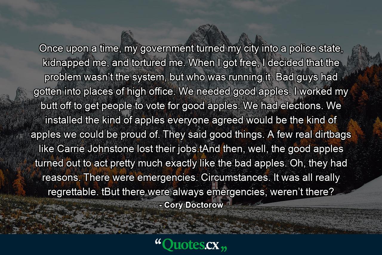 Once upon a time, my government turned my city into a police state, kidnapped me, and tortured me. When I got free, I decided that the problem wasn’t the system, but who was running it. Bad guys had gotten into places of high office. We needed good apples. I worked my butt off to get people to vote for good apples. We had elections. We installed the kind of apples everyone agreed would be the kind of apples we could be proud of. They said good things. A few real dirtbags like Carrie Johnstone lost their jobs.tAnd then, well, the good apples turned out to act pretty much exactly like the bad apples. Oh, they had reasons. There were emergencies. Circumstances. It was all really regrettable. tBut there were always emergencies, weren’t there? - Quote by Cory Doctorow