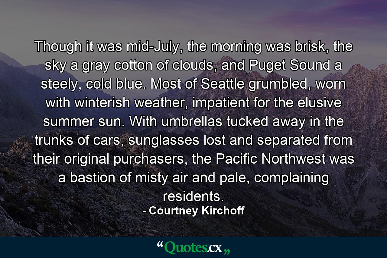 Though it was mid-July, the morning was brisk, the sky a gray cotton of clouds, and Puget Sound a steely, cold blue. Most of Seattle grumbled, worn with winterish weather, impatient for the elusive summer sun. With umbrellas tucked away in the trunks of cars, sunglasses lost and separated from their original purchasers, the Pacific Northwest was a bastion of misty air and pale, complaining residents. - Quote by Courtney Kirchoff