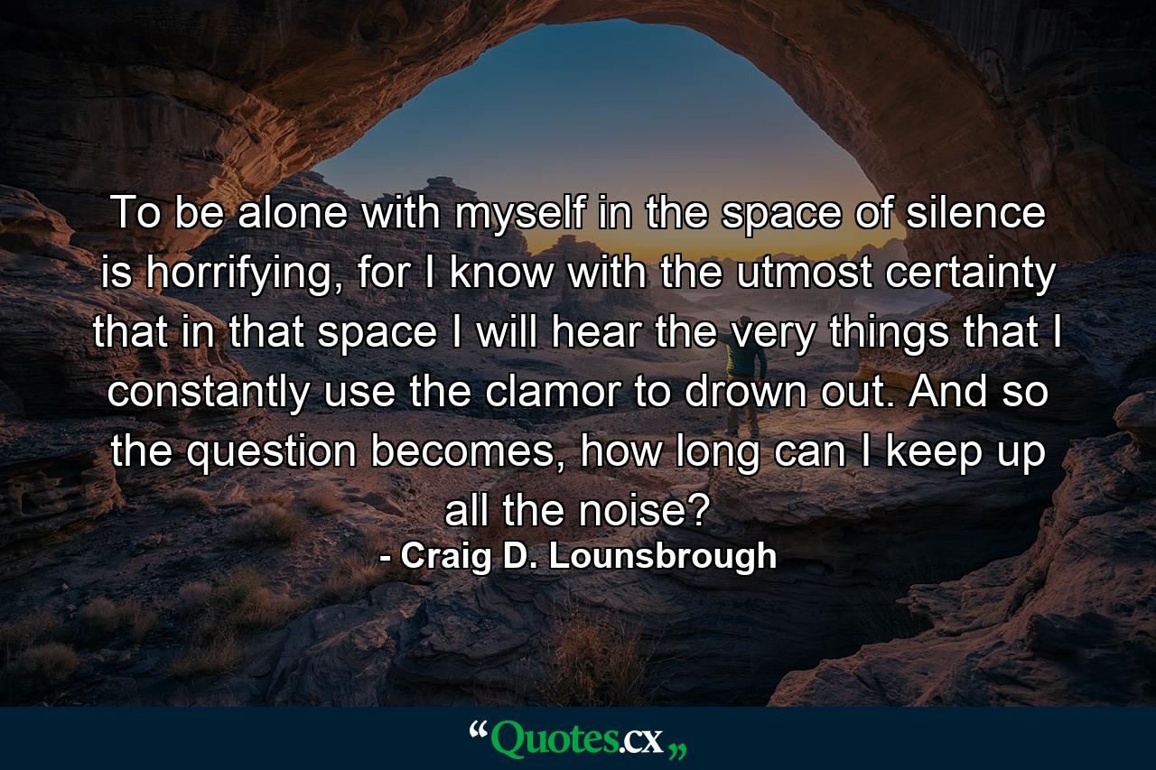 To be alone with myself in the space of silence is horrifying, for I know with the utmost certainty that in that space I will hear the very things that I constantly use the clamor to drown out. And so the question becomes, how long can I keep up all the noise? - Quote by Craig D. Lounsbrough