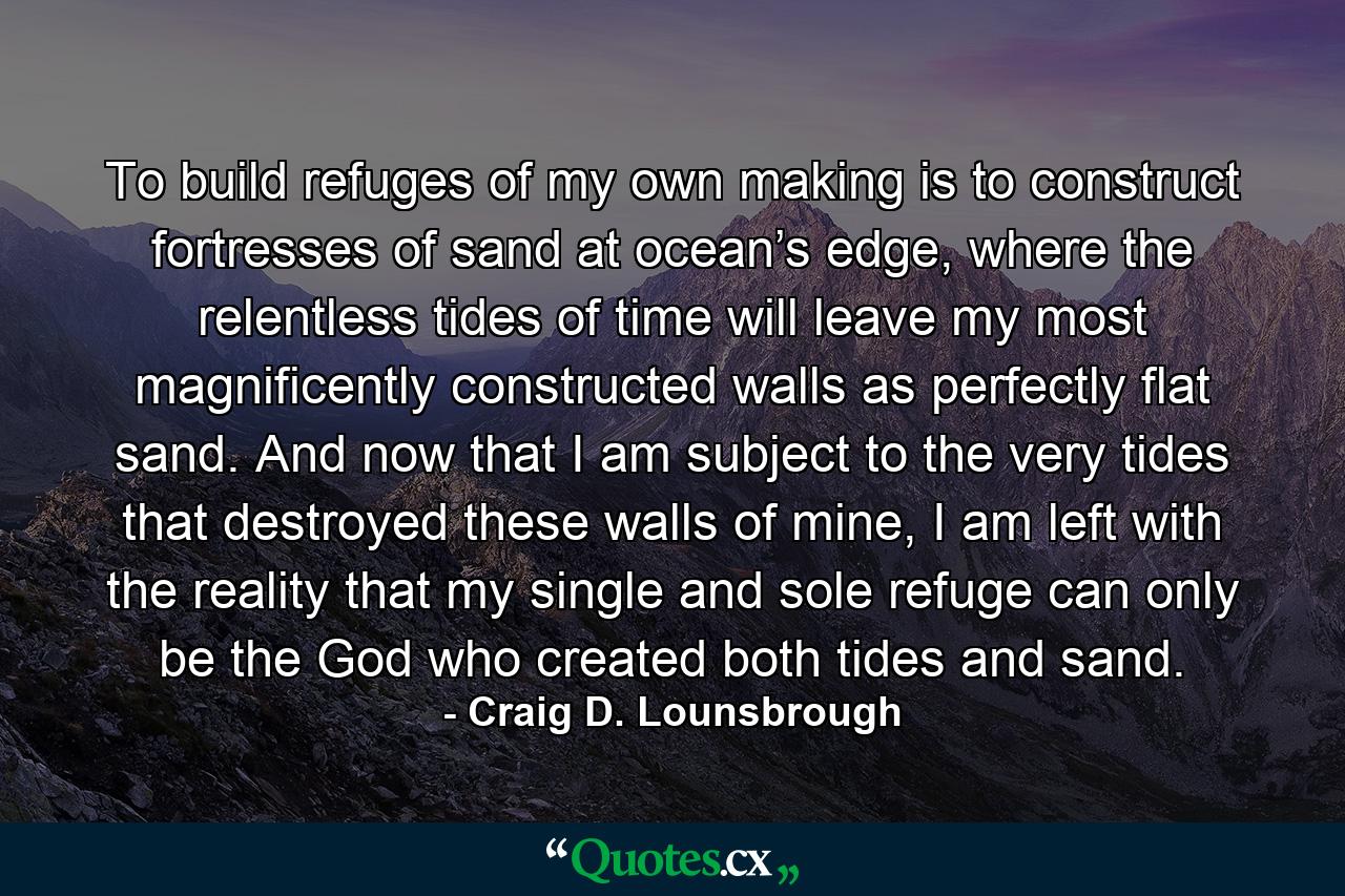 To build refuges of my own making is to construct fortresses of sand at ocean’s edge, where the relentless tides of time will leave my most magnificently constructed walls as perfectly flat sand. And now that I am subject to the very tides that destroyed these walls of mine, I am left with the reality that my single and sole refuge can only be the God who created both tides and sand. - Quote by Craig D. Lounsbrough