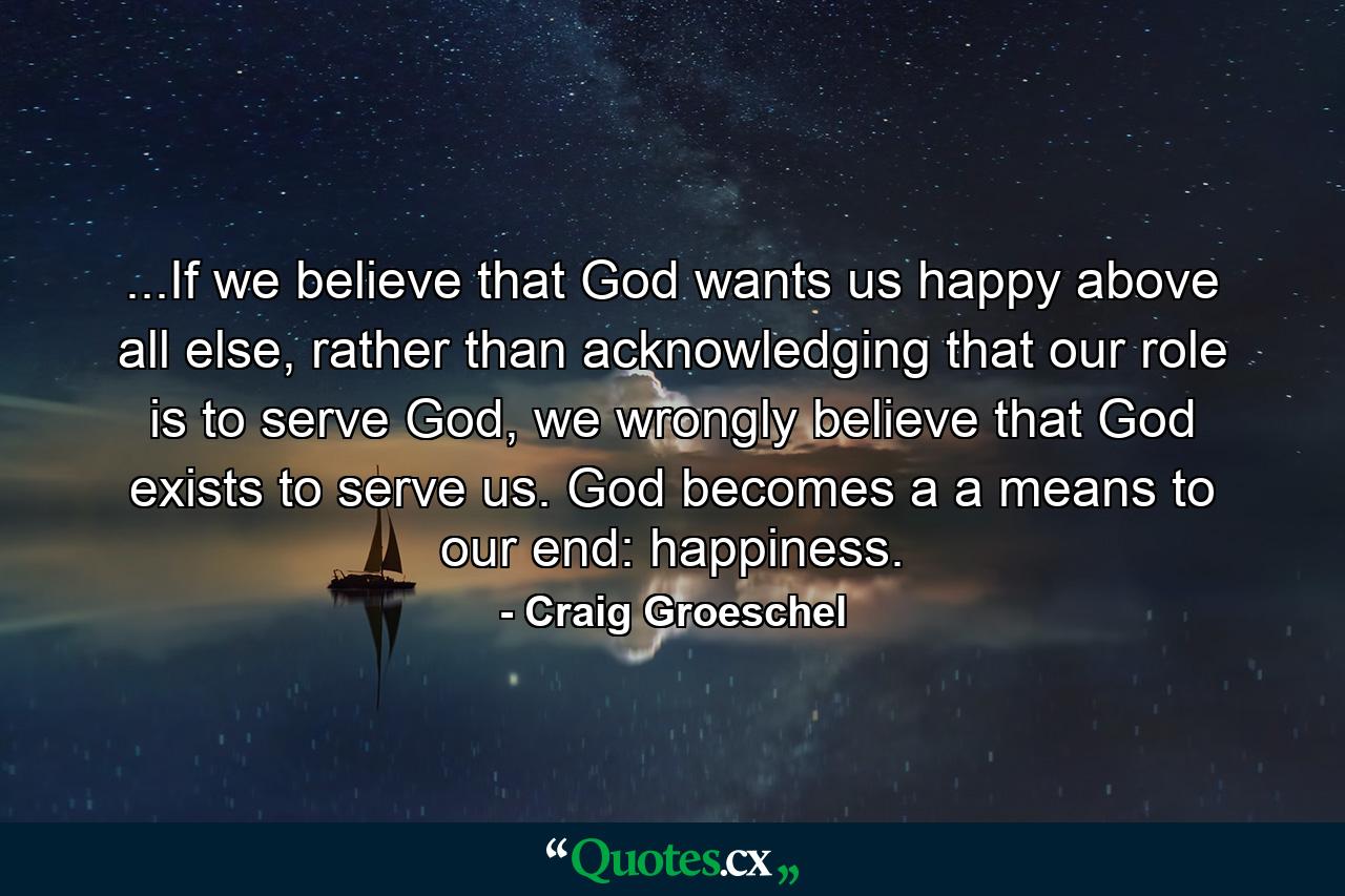 ...If we believe that God wants us happy above all else, rather than acknowledging that our role is to serve God, we wrongly believe that God exists to serve us. God becomes a a means to our end: happiness. - Quote by Craig Groeschel