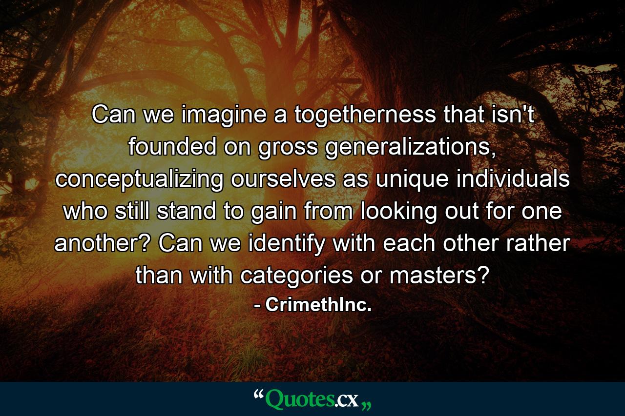 Can we imagine a togetherness that isn't founded on gross generalizations, conceptualizing ourselves as unique individuals who still stand to gain from looking out for one another? Can we identify with each other rather than with categories or masters? - Quote by CrimethInc.