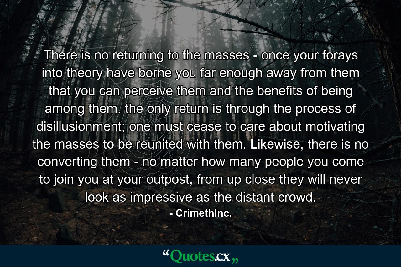 There is no returning to the masses - once your forays into theory have borne you far enough away from them that you can perceive them and the benefits of being among them. the only return is through the process of disillusionment; one must cease to care about motivating the masses to be reunited with them. Likewise, there is no converting them - no matter how many people you come to join you at your outpost, from up close they will never look as impressive as the distant crowd. - Quote by CrimethInc.