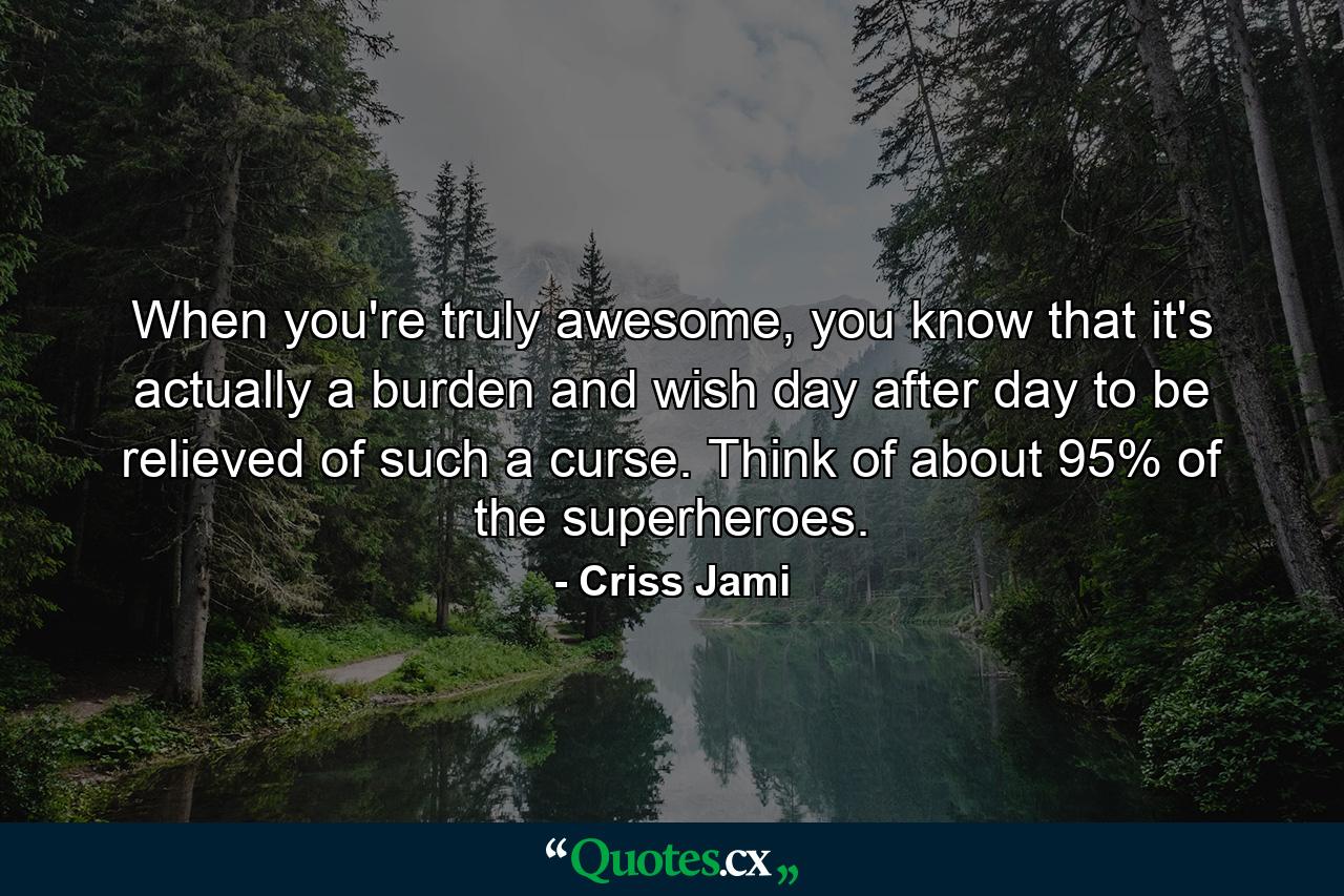 When you're truly awesome, you know that it's actually a burden and wish day after day to be relieved of such a curse. Think of about 95% of the superheroes. - Quote by Criss Jami