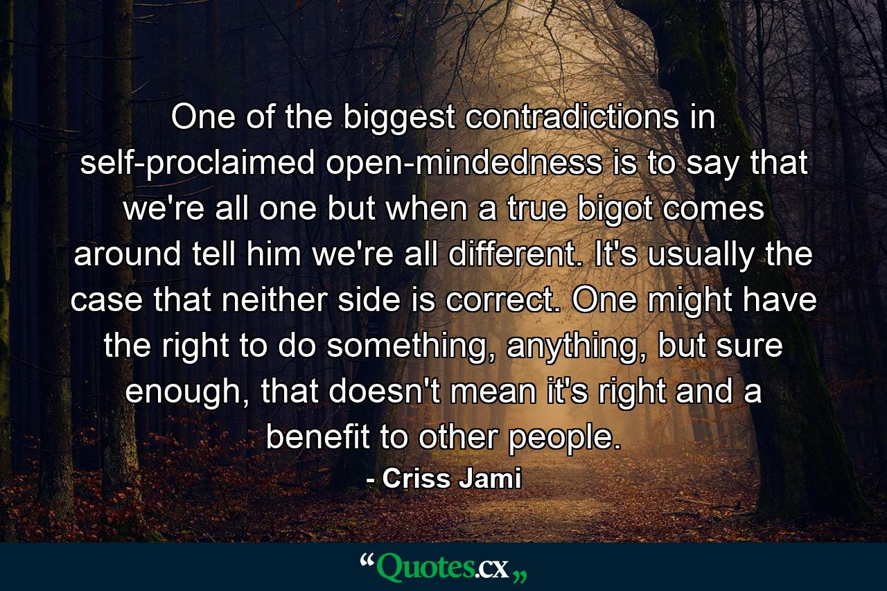 One of the biggest contradictions in self-proclaimed open-mindedness is to say that we're all one but when a true bigot comes around tell him we're all different. It's usually the case that neither side is correct. One might have the right to do something, anything, but sure enough, that doesn't mean it's right and a benefit to other people. - Quote by Criss Jami