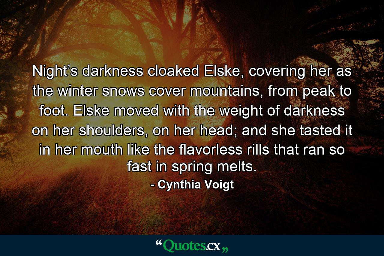 Night’s darkness cloaked Elske, covering her as the winter snows cover mountains, from peak to foot. Elske moved with the weight of darkness on her shoulders, on her head; and she tasted it in her mouth like the flavorless rills that ran so fast in spring melts. - Quote by Cynthia Voigt