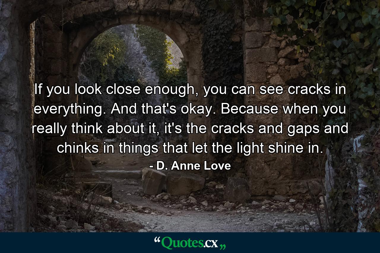 If you look close enough, you can see cracks in everything. And that's okay. Because when you really think about it, it's the cracks and gaps and chinks in things that let the light shine in. - Quote by D. Anne Love